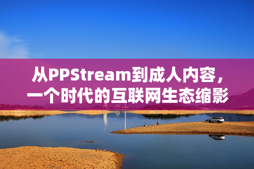 从PPStream到成人内容，一个时代的互联网生态缩影与反思，从PPStream到成人内容，一个时代的互联网生态缩影与反思