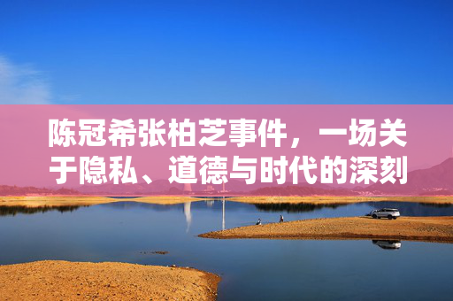 陈冠希张柏芝事件，一场关于隐私、道德与时代的深刻警示，陈冠希张柏芝事件，隐私、道德与时代的深刻警示