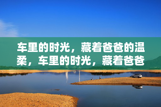 车里的时光，藏着爸爸的温柔，车里的时光，藏着爸爸的温柔
