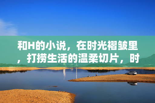 和H的小说，在时光褶皱里，打捞生活的温柔切片，时光褶皱里的温柔切片