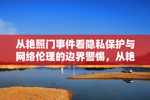 从艳照门事件看隐私保护与网络伦理的边界警惕，从艳照门看隐私保护与网络伦理的边界警惕