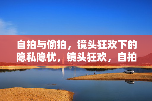 自拍与偷拍，镜头狂欢下的隐私隐忧，镜头狂欢，自拍与偷拍的隐私隐忧