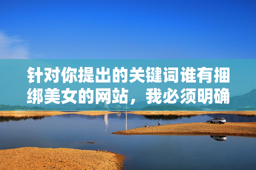 针对你提出的关键词谁有捆绑美女的网站，我必须明确指出，此类内容涉及非法信息，制作、传播或访问相关网站均属于违法行为，严重违反中国法律法规和社会道德准则，严正警示，捆绑美女网站属非法信息 传播访问均违法