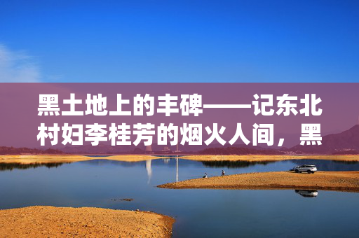 黑土地上的丰碑——记东北村妇李桂芳的烟火人间，黑土地上的烟火丰碑——李桂芳