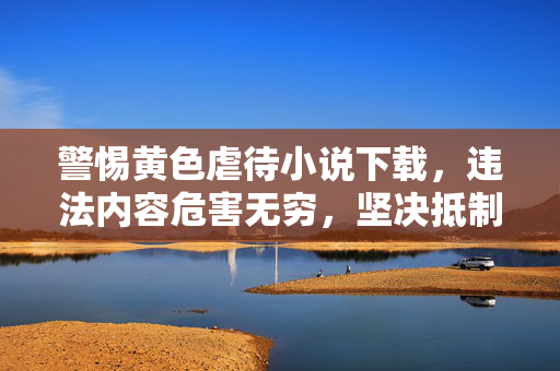警惕黄色虐待小说下载，违法内容危害无穷，坚决抵制刻不容缓，警惕黄色虐待小说下载，违法内容危害无穷，抵制刻不容缓