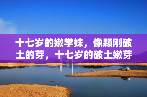 十七岁的嫩学妹，像颗刚破土的芽，十七岁的破土嫩芽