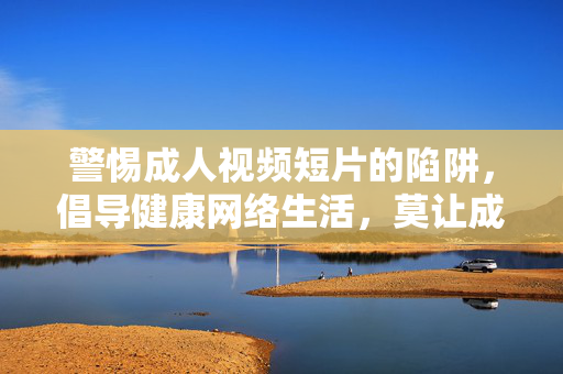 警惕成人视频短片的陷阱，倡导健康网络生活，莫让成人视频短片陷阱，毁了健康网络生活