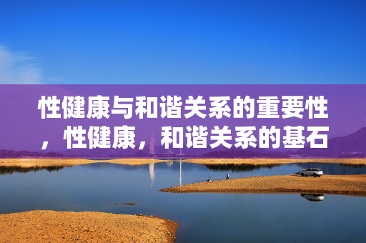 性健康与和谐关系的重要性，性健康，和谐关系的基石