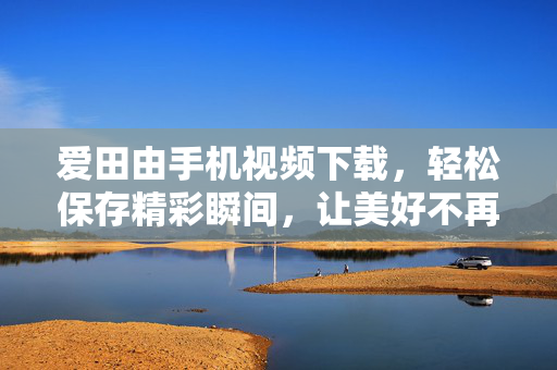 爱田由手机视频下载，轻松保存精彩瞬间，让美好不再错过，爱田由手机视频下载，轻松保存，美好不错过