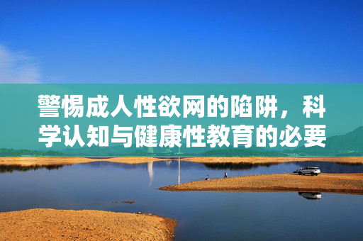 警惕成人性欲网的陷阱，科学认知与健康性教育的必要性，警惕成人性欲网陷阱，科学认知与健康性教育的必要性