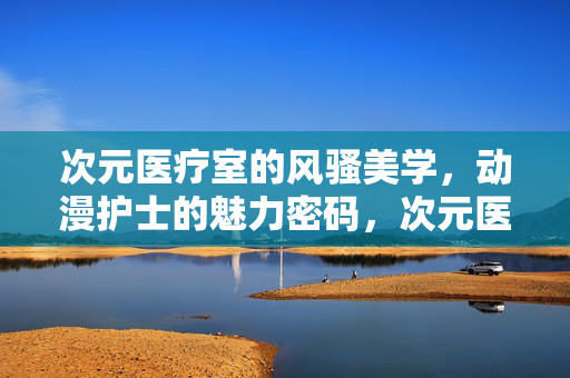 次元医疗室的风骚美学，动漫护士的魅力密码，次元医疗室动漫护士的风骚美学