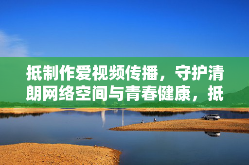 抵制作爱视频传播，守护清朗网络空间与青春健康，抵制作爱视频传播，守护清朗网络与青春健康
