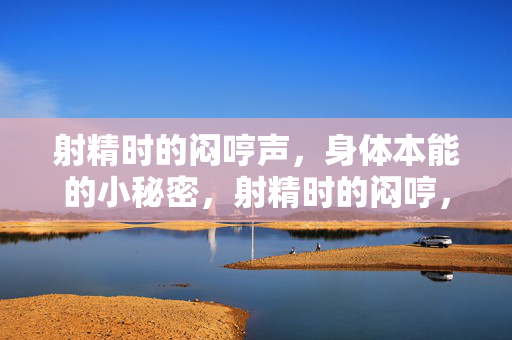 射精时的闷哼声，身体本能的小秘密，射精时的闷哼，身体本能的秘密