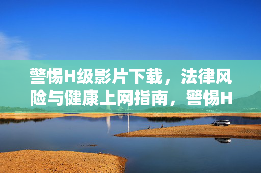 警惕H级影片下载，法律风险与健康上网指南，警惕H级影片下载，法律风险与健康上网指南