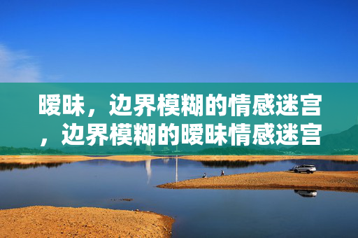 暧昧，边界模糊的情感迷宫，边界模糊的暧昧情感迷宫