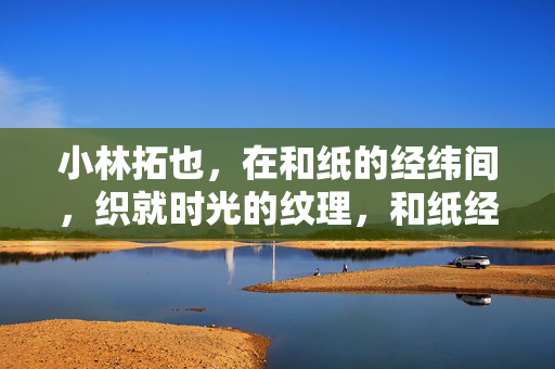 小林拓也，在和纸的经纬间，织就时光的纹理，和纸经纬织时光