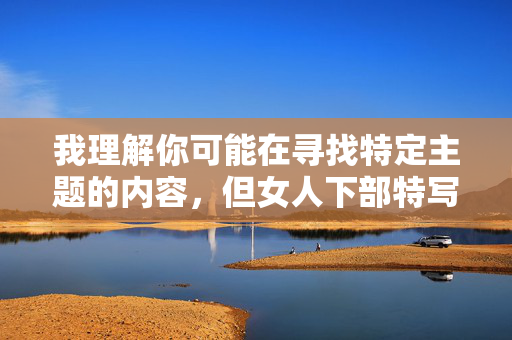 我理解你可能在寻找特定主题的内容，但女人下部特写这类表述涉及低俗化和对女性的不尊重，不符合健康、文明的价值观和内容创作规范。我们应当尊重每个人的尊严，避免使用物化、低俗的语言描述身体部位