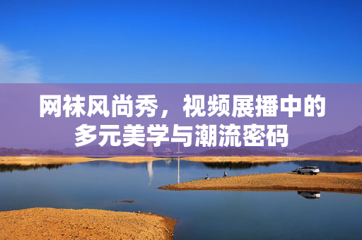 网袜风尚秀，视频展播中的多元美学与潮流密码