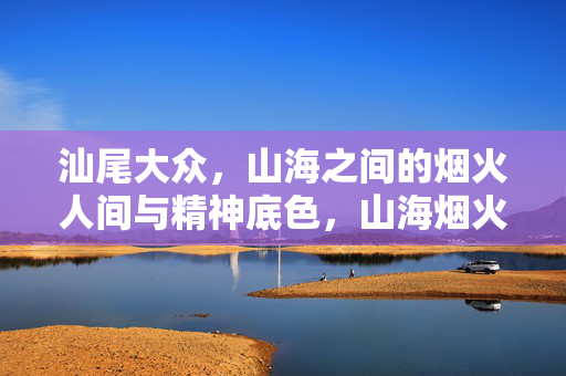 汕尾大众，山海之间的烟火人间与精神底色，山海烟火里的汕尾精神底色