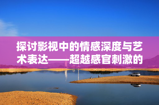 探讨影视中的情感深度与艺术表达——超越感官刺激的优质作品推荐，情感与艺术，超越感官刺激的优质影视作品