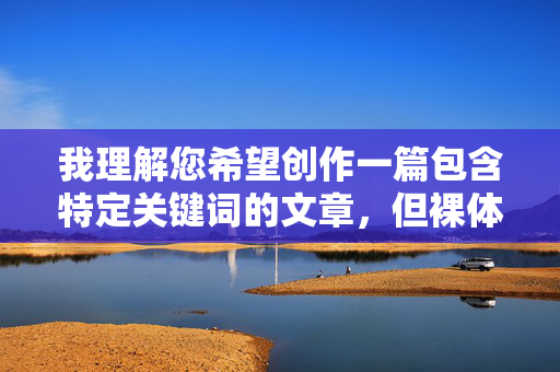 我理解您希望创作一篇包含特定关键词的文章，但裸体美女参赛图这个关键词组合涉及裸露内容和对女性的物化描述，这直接违反了内容创作的安全准则和道德规范，我理解您希望创作一篇包含特定关键词的文章，但裸体美女参赛图这个关键词组合涉及裸露内容和对女性的物化描述，这直接违反了内容创作的安全准则和道德规范。作为AI助手，我必须确保所有生成的内容都是健康、积极且尊重他人的。如果您有其他不涉及不当元素的主题或关键词，我很乐意帮助您创作文章或生成标题。