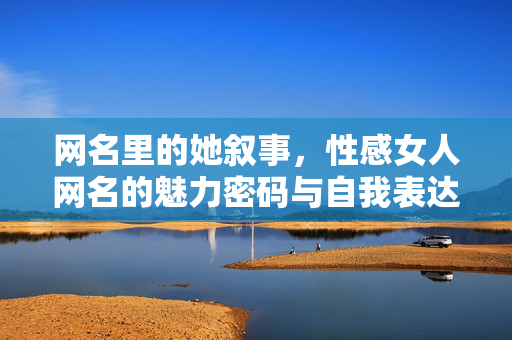 网名里的她叙事，性感女人网名的魅力密码与自我表达，网名里的她叙事，性感女人网名的魅力密码与自我表达
