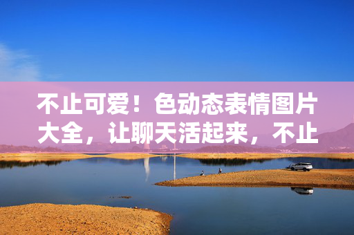 不止可爱！色动态表情图片大全，让聊天活起来，不止可爱！动态表情图片大全，让聊天活起来
