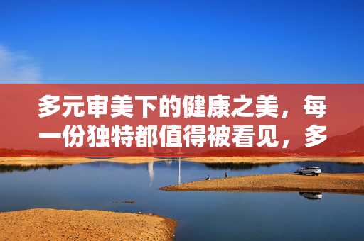 多元审美下的健康之美，每一份独特都值得被看见，多元审美，健康之美的独特可见