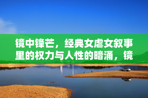 镜中锋芒，经典女虐女叙事里的权力与人性的暗涌，镜中锋芒，经典女虐女叙事的权力与人性暗涌