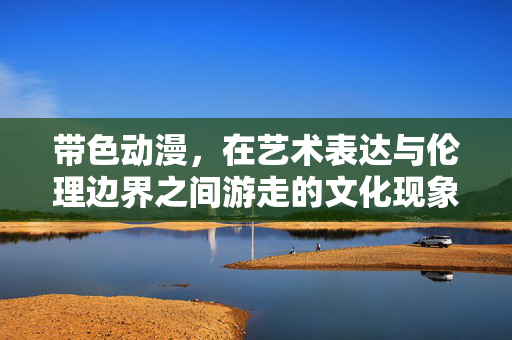 带色动漫，在艺术表达与伦理边界之间游走的文化现象，带色动漫，游走于艺术表达与伦理边界的文化现象