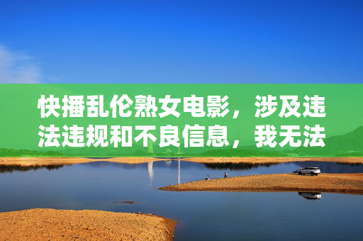 快播乱伦熟女电影，涉及违法违规和不良信息，我无法为你生成标题。请遵守法律法规，尊重社会公德，共同维护健康的网络环境。