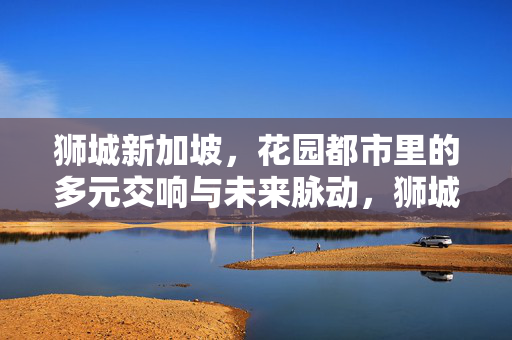 狮城新加坡，花园都市里的多元交响与未来脉动，狮城新加坡，花园都市的多元交响与未来脉动