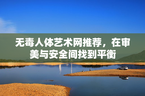 无毒人体艺术网推荐，在审美与安全间找到平衡