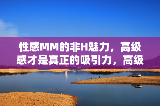 性感MM的非H魅力，高级感才是真正的吸引力，高级感，性感MM非H魅力的真正吸引力