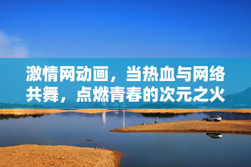 激情网动画，当热血与网络共舞，点燃青春的次元之火，热血网舞，青春次元的动画共舞