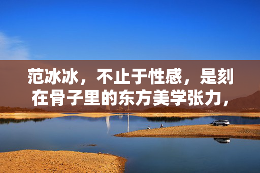 范冰冰，不止于性感，是刻在骨子里的东方美学张力，范冰冰，骨子里的东方美学张力，不止性感
