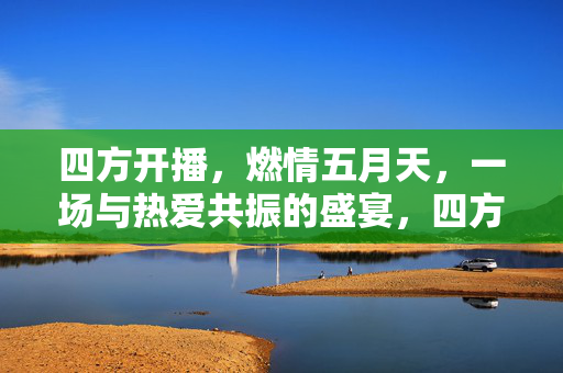 四方开播，燃情五月天，一场与热爱共振的盛宴，四方开播燃情五月天，热爱共振盛宴
