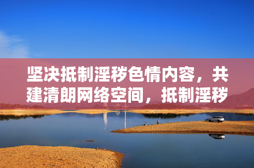 坚决抵制淫秽色情内容，共建清朗网络空间，抵制淫秽色情，共建清朗网络