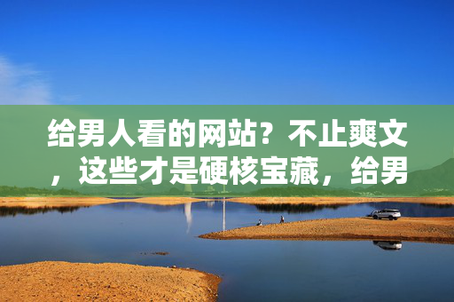 给男人看的网站？不止爽文，这些才是硬核宝藏，给男人的硬核宝藏网站，不止爽文，深度内容才是真宝藏