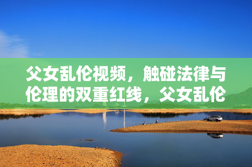 父女乱伦视频，触碰法律与伦理的双重红线，父女乱伦视频触碰法律与伦理双重红线