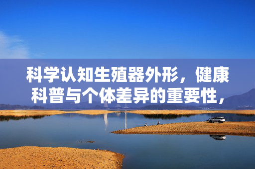 科学认知生殖器外形，健康科普与个体差异的重要性，科学认知生殖器外形，个体差异与健康科普的重要性