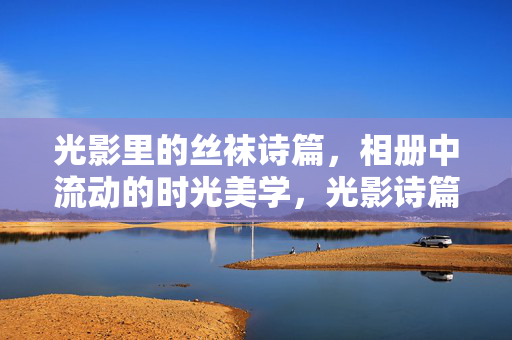 光影里的丝袜诗篇，相册中流动的时光美学，光影诗篇，丝袜时光的流动美学