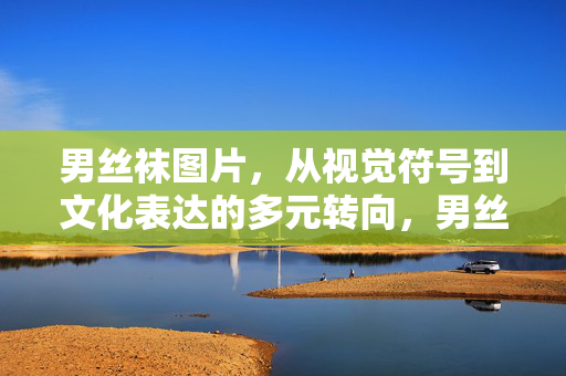 男丝袜图片，从视觉符号到文化表达的多元转向，男丝袜图片，视觉符号到文化表达的多元转向