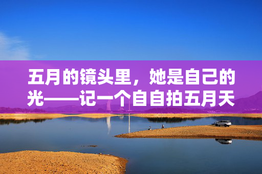 五月的镜头里，她是自己的光——记一个自自拍五月天美少妇的日常，五月的镜头里，她是自己的光
