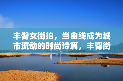 丰臀女街拍，当曲线成为城市流动的时尚诗篇，丰臀街拍，曲线流动的城市时尚诗篇