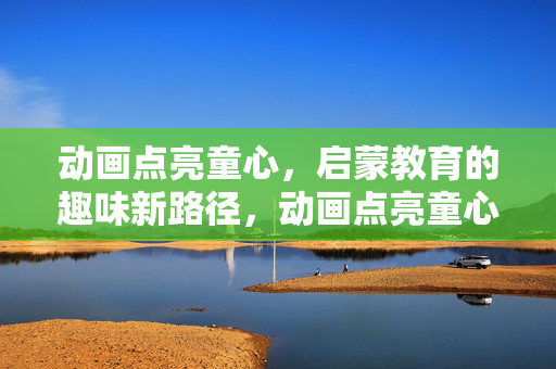 动画点亮童心，启蒙教育的趣味新路径，动画点亮童心，启蒙教育的趣味新路径