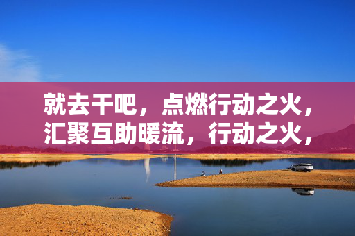 就去干吧，点燃行动之火，汇聚互助暖流，行动之火，互助暖流