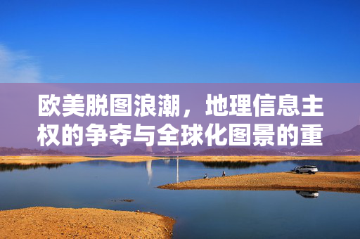 欧美脱图浪潮，地理信息主权的争夺与全球化图景的重构，脱图浪潮，欧美地理信息主权争夺与全球化图景重构