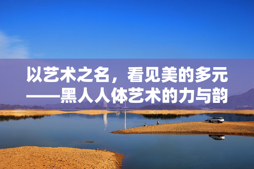 以艺术之名，看见美的多元——黑人人体艺术的力与韵，黑人人体艺术，多元美的力与韵