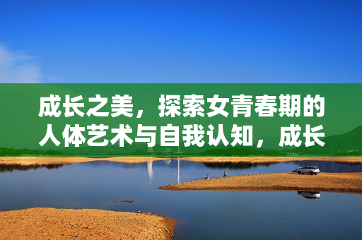 成长之美，探索女青春期的人体艺术与自我认知，成长之美，女青春期人体艺术与自我认知